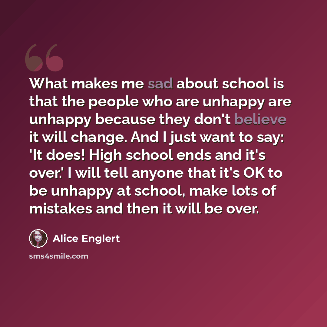 “What makes me sad about school is that the people who are unhappy are unhappy because they don't believe it will change. And I just want to say: 'It does! High school ends and it's over.' I will tell anyone that it's OK to be unhappy at school, make lots of mistakes and then it will be over.” quote by Alice Englert