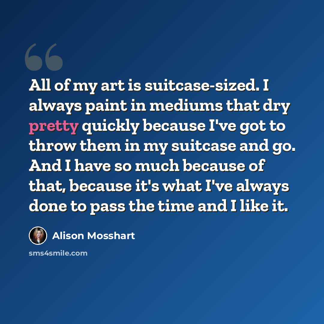 “All of my art is suitcase-sized. I always paint in mediums that dry pretty quickly because I've got to throw them in my suitcase and go. And I have so much because of that, because it's what I've always done to pass the time and I like it.” quote by Alison Mosshart