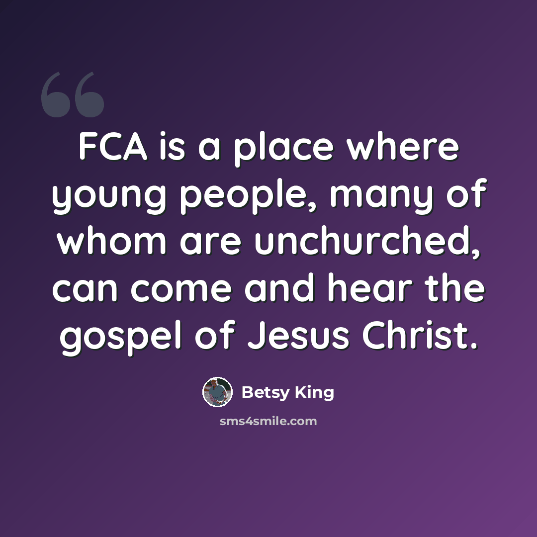 “FCA is a place where young people, many of whom are unchurched, can come and hear the gospel of Jesus Christ.” quote by Betsy King