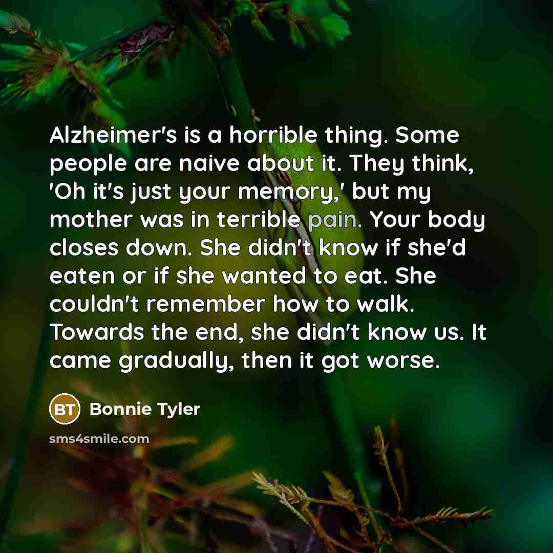 “Alzheimer's is a horrible thing. Some people are naive about it. They think, 'Oh it's just your memory,' but my mother was in terrible pain. Your body closes down. She didn't know if she'd eaten or if she wanted to eat. She couldn't remember how to walk. Towards the end, she didn't know us. It…” quote by Bonnie Tyler