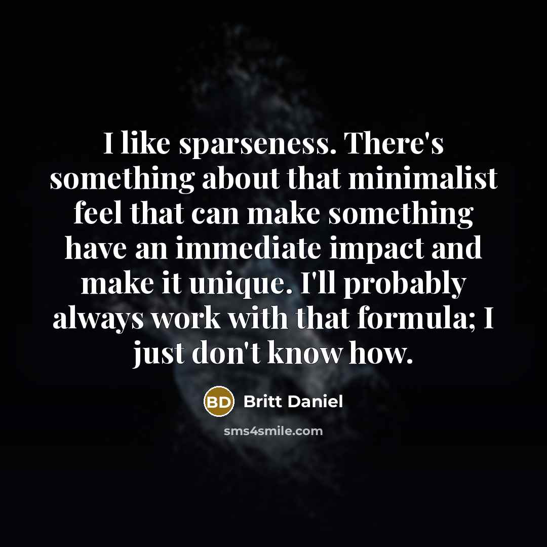 “I like sparseness. There's something about that minimalist feel that can make something have an immediate impact and make it unique. I'll probably always work with that formula; I just don't know how.” quote by Britt Daniel