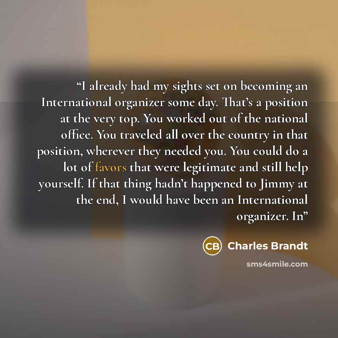 “I already had my sights set on becoming an International organizer some day. That’s a position at the very top. You worked out of the national office. You traveled all over the country in that position, wherever they needed you. You could do a lot of favors that were legitimate and still help…” quote by Charles Brandt