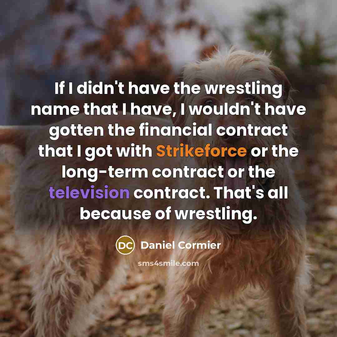 “If I didn't have the wrestling name that I have, I wouldn't have gotten the financial contract that I got with Strikeforce or the long-term contract or the television contract. That's all because of wrestling.” quote by Daniel Cormier