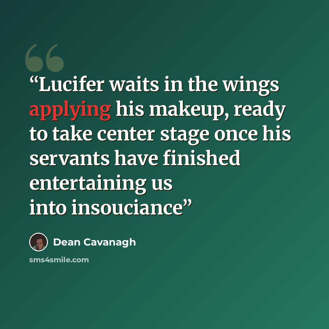 “Lucifer waits in the wings applying his makeup, ready to take center stage once his servants have finished entertaining us into insouciance” quote by Dean Cavanagh