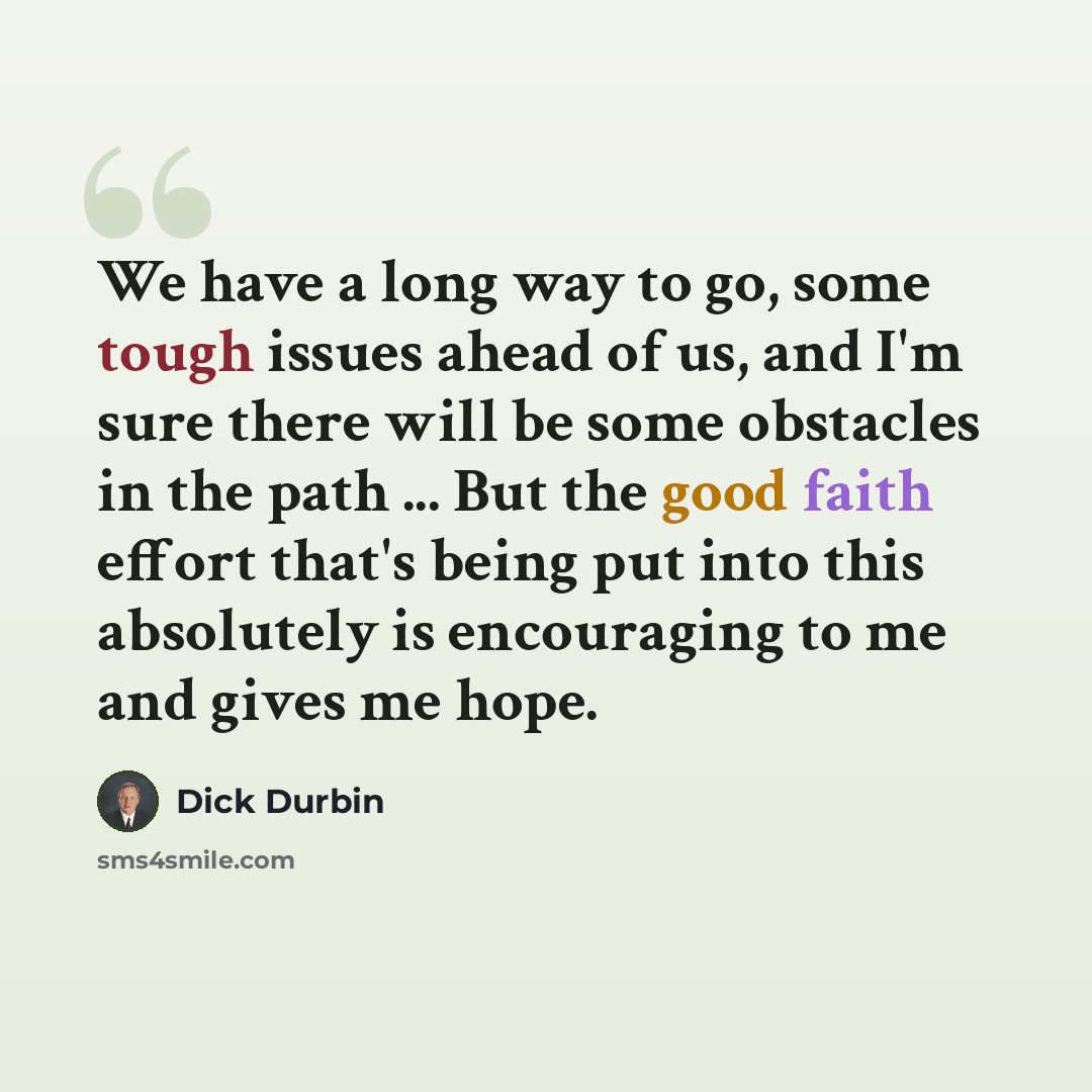 “We have a long way to go, some tough issues ahead of us, and I'm sure there will be some obstacles in the path ... But the good faith effort that's being put into this absolutely is encouraging to me and gives me hope.” quote by Dick Durbin