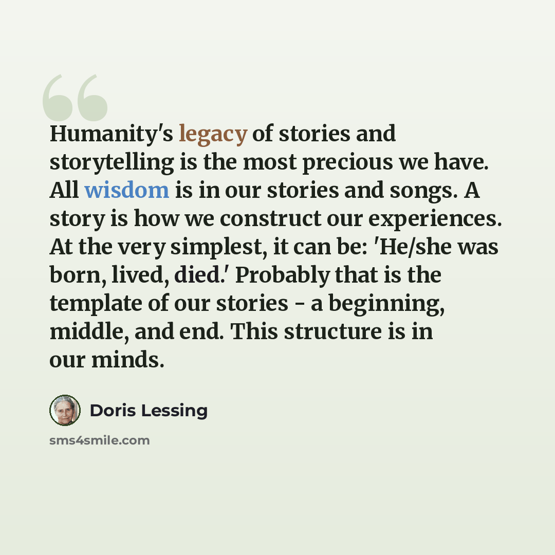 “Humanity's legacy of stories and storytelling is the most precious we have. All wisdom is in our stories and songs. A story is how we construct our experiences. At the very simplest, it can be: 'He/she was born, lived, died.' Probably that is the template of our stories - a beginning, middle, and…” quote by Doris Lessing