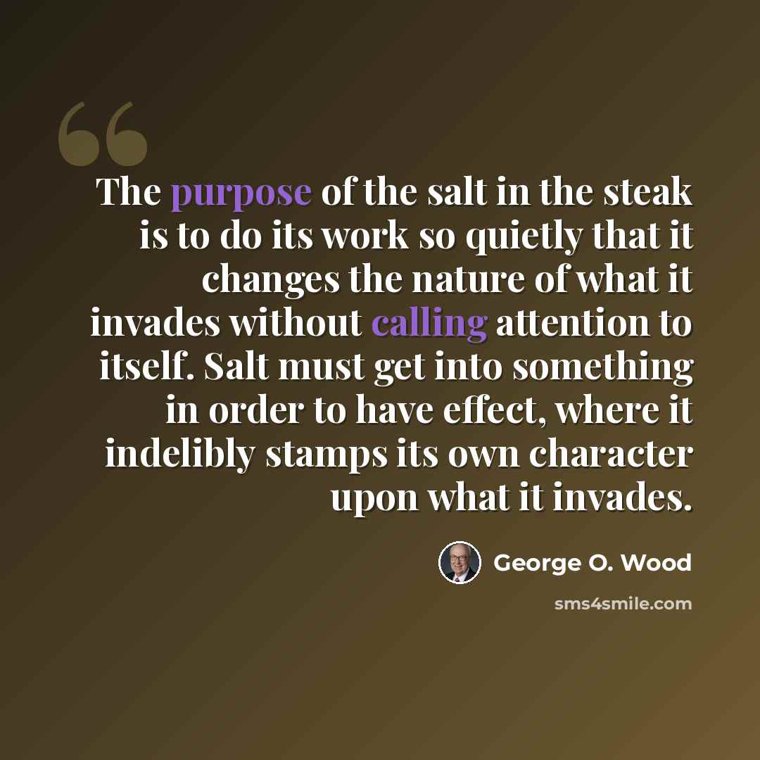 “The purpose of the salt in the steak is to do its work so quietly that it changes the nature of what it invades without calling attention to itself. Salt must get into something in order to have effect, where it indelibly stamps its own character upon what it invades.” quote by George O. Wood