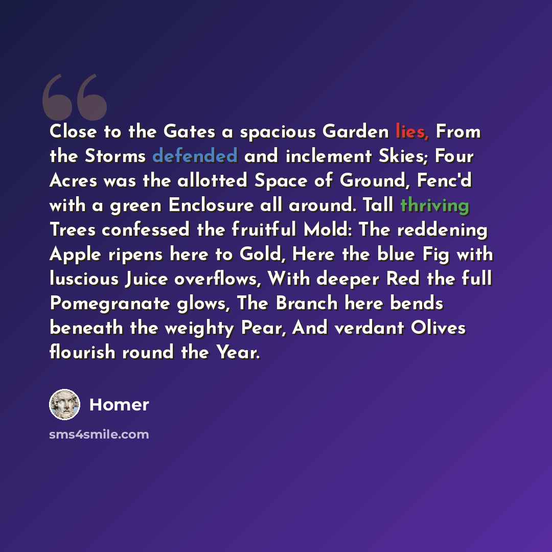 “Close to the Gates a spacious Garden lies, From the Storms defended and inclement Skies; Four Acres was the allotted Space of Ground, Fenc'd with a green Enclosure all around. Tall thriving Trees confessed the fruitful Mold: The reddening Apple ripens here to Gold, Here the blue Fig with luscious…” quote by Homer