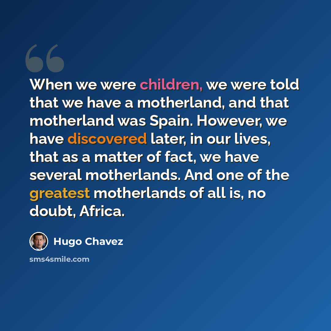 “When we were children, we were told that we have a motherland, and that motherland was Spain. However, we have discovered later, in our lives, that as a matter of fact, we have several motherlands. And one of the greatest motherlands of all is, no doubt, Africa.” quote by Hugo Chavez