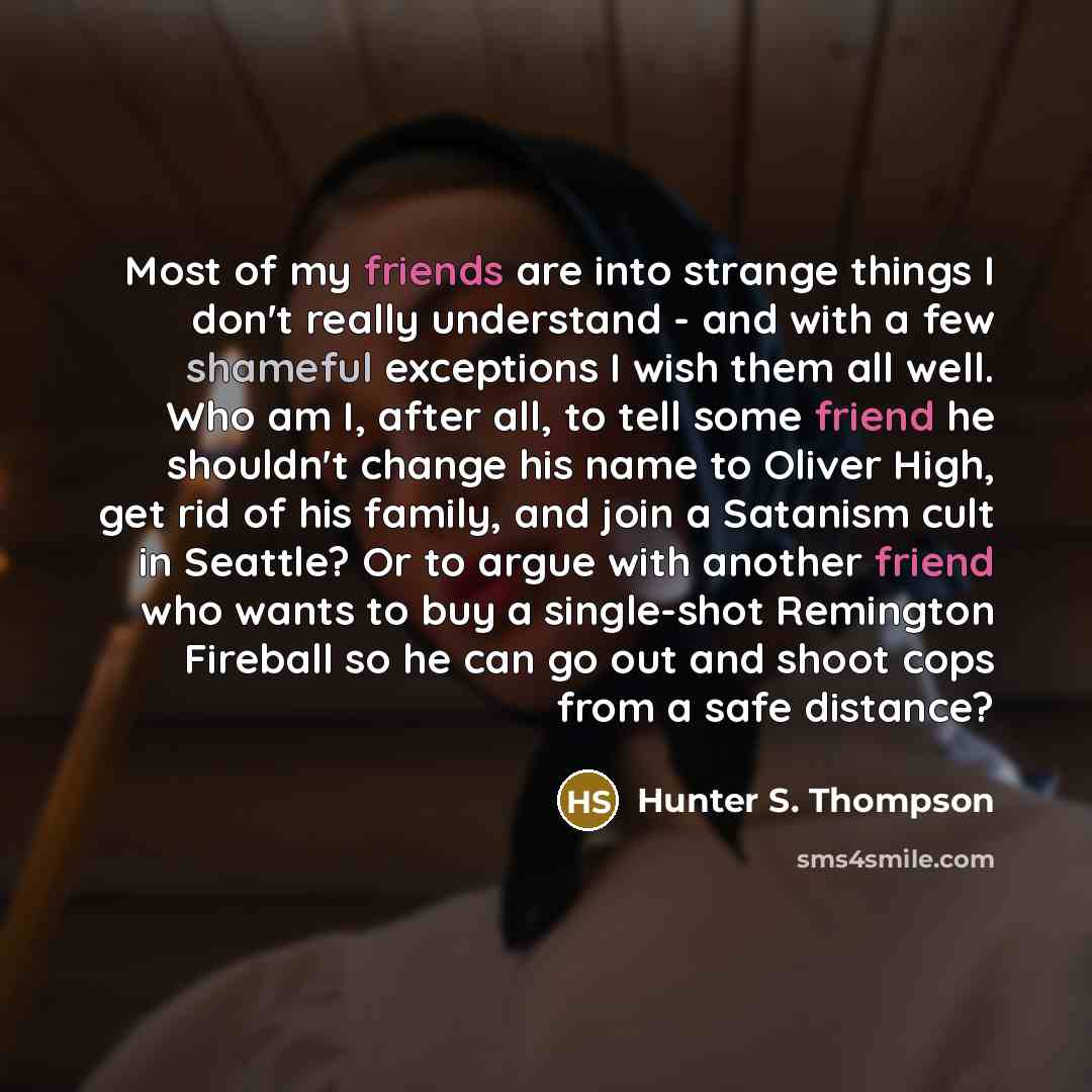 “Most of my friends are into strange things I don't really understand - and with a few shameful exceptions I wish them all well. Who am I, after all, to tell some friend he shouldn't change his name to Oliver High, get rid of his family, and join a Satanism cult in Seattle? Or to argue with another…” quote by Hunter S. Thompson