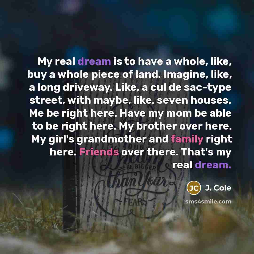 “My real dream is to have a whole, like, buy a whole piece of land. Imagine, like, a long driveway. Like, a cul de sac-type street, with maybe, like, seven houses. Me be right here. Have my mom be able to be right here. My brother over here. My girl's grandmother and family right here. Friends over…” quote by J. Cole