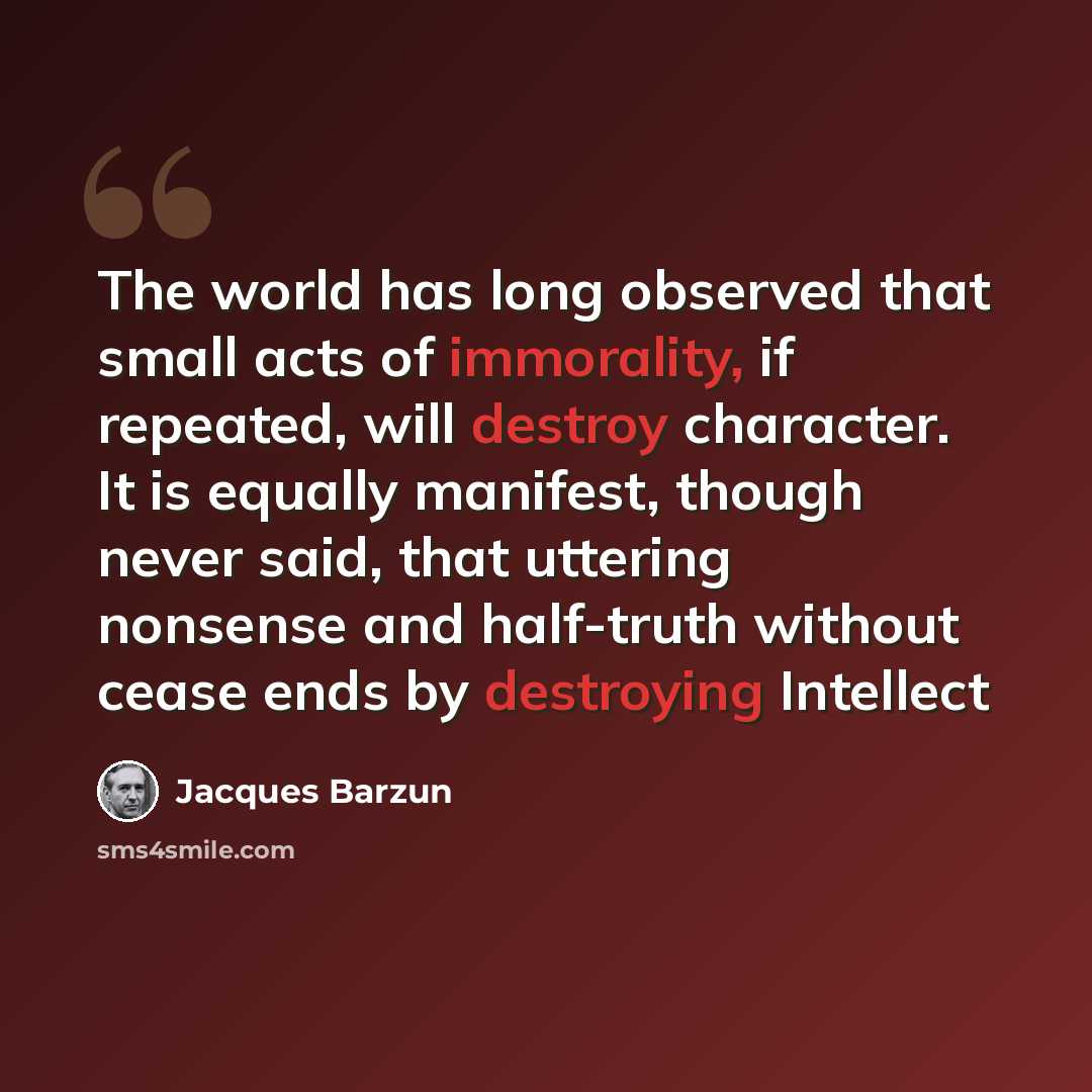 “The world has long observed that small acts of immorality, if repeated, will destroy character. It is equally manifest, though never said, that uttering nonsense and half-truth without cease ends by destroying Intellect” quote by Jacques Barzun