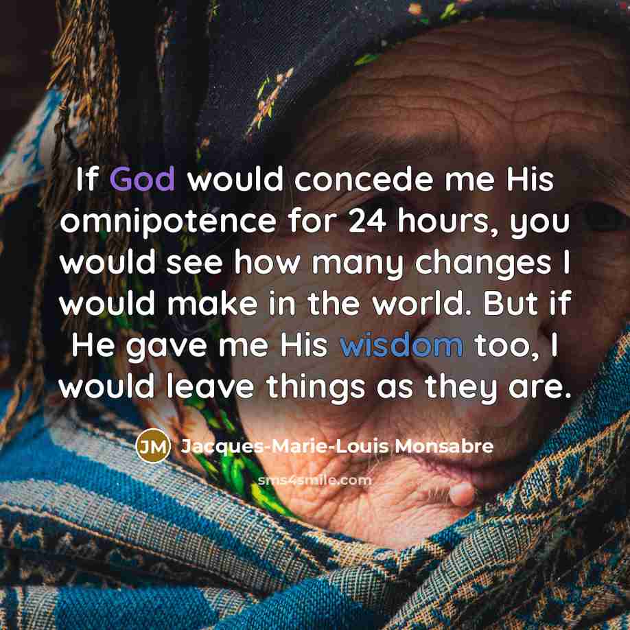 “If God would concede me His omnipotence for 24 hours, you would see how many changes I would make in the world. But if He gave me His wisdom too, I would leave things as they are.” quote by Jacques-Marie-Louis Monsabre