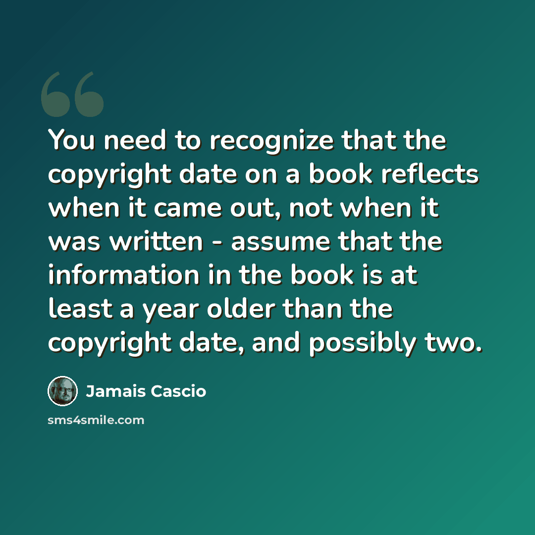 “You need to recognize that the copyright date on a book reflects when it came out, not when it was written - assume that the information in the book is at least a year older than the copyright date, and possibly two.” quote by Jamais Cascio