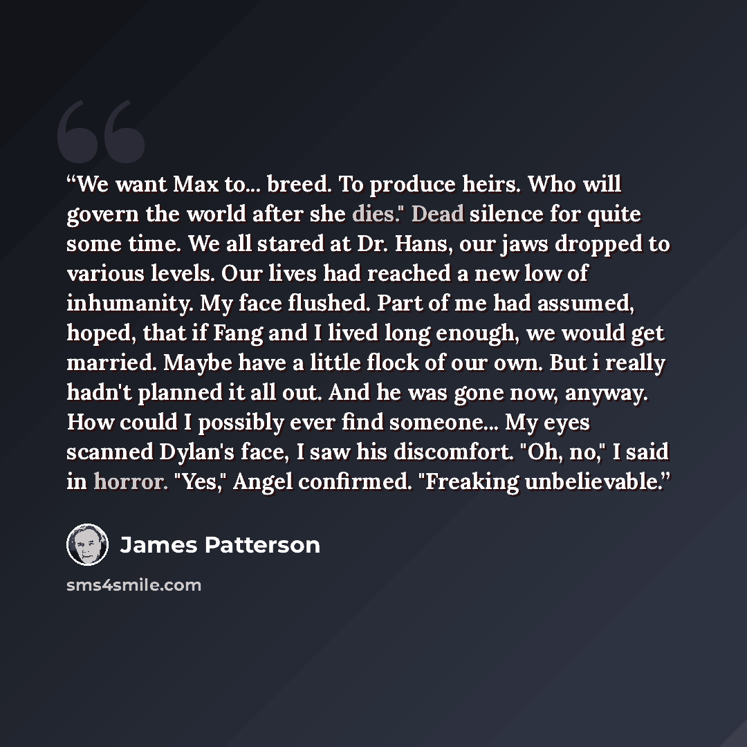 “We want Max to... breed. To produce heirs. Who will govern the world after she dies." Dead silence for quite some time. We all stared at Dr. Hans, our jaws dropped to various levels. Our lives had reached a new low of inhumanity. My face flushed. Part of me had assumed, hoped, that if Fang and I…” quote by James Patterson