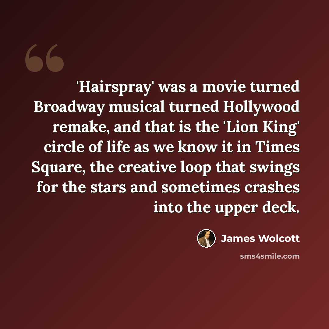 “'Hairspray' was a movie turned Broadway musical turned Hollywood remake, and that is the 'Lion King' circle of life as we know it in Times Square, the creative loop that swings for the stars and sometimes crashes into the upper deck.” quote by James Wolcott