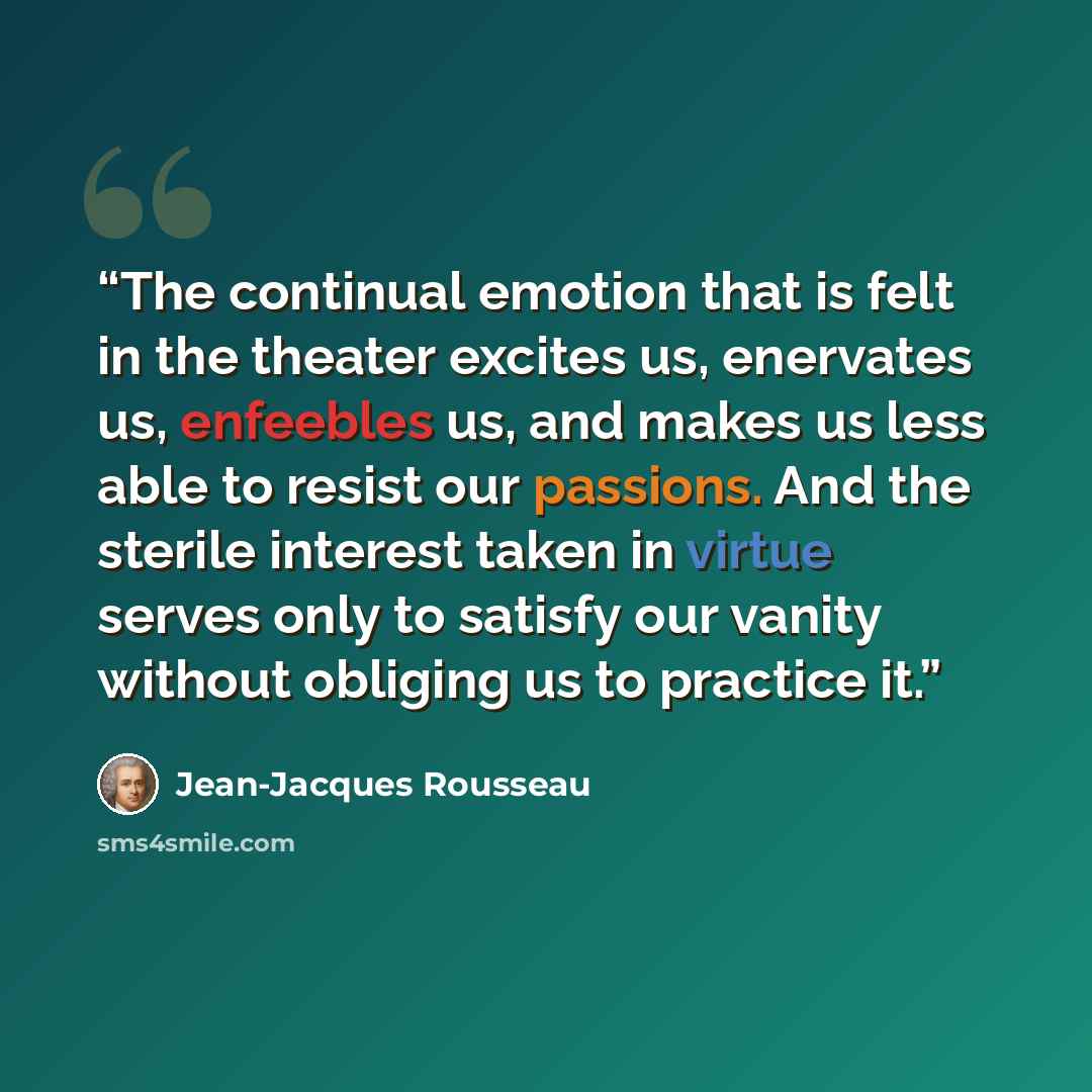 “The continual emotion that is felt in the theater excites us, enervates us, enfeebles us, and makes us less able to resist our passions. And the sterile interest taken in virtue serves only to satisfy our vanity without obliging us to practice it.” quote by Jean-Jacques Rousseau