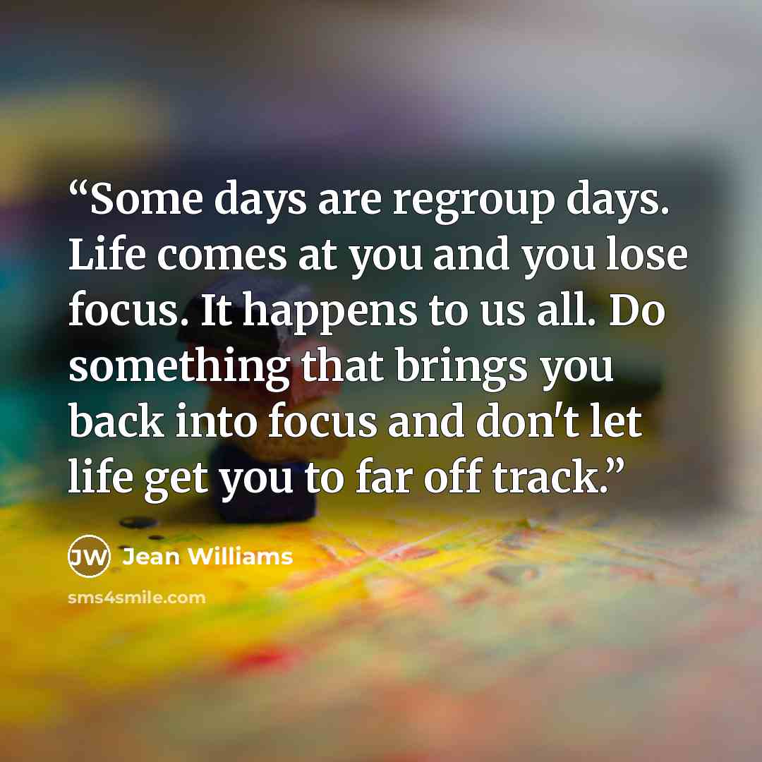 “Some days are regroup days. Life comes at you and you lose focus. It happens to us all. Do something that brings you back into focus and don't let life get you to far off track.” quote by Jean Williams