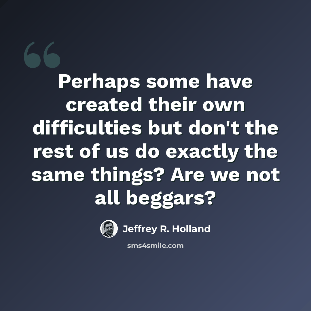 “Perhaps some have created their own difficulties but don't the rest of us do exactly the same things? Are we not all beggars?” quote by Jeffrey R. Holland