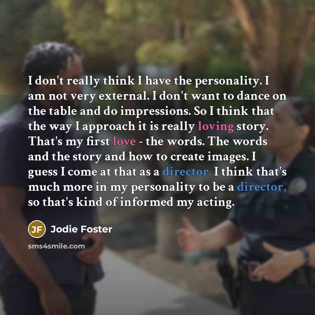 “I don't really think I have the personality. I am not very external. I don't want to dance on the table and do impressions. So I think that the way I approach it is really loving story. That's my first love - the words. The words and the story and how to create images. I guess I come at that as a…” quote by Jodie Foster