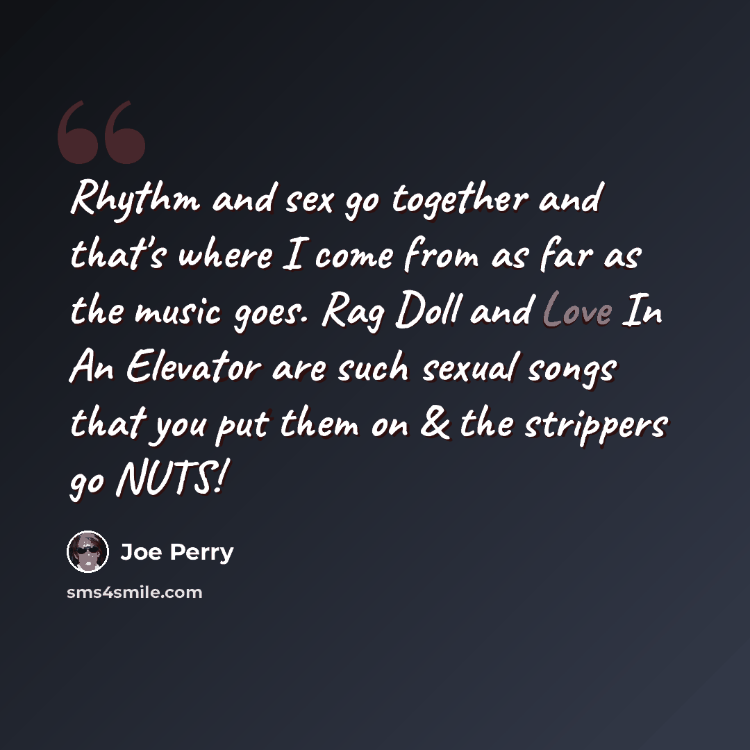 “Rhythm and sex go together and that's where I come from as far as the music goes. Rag Doll and Love In An Elevator are such sexual songs that you put them on & the strippers go NUTS!” quote by Joe Perry