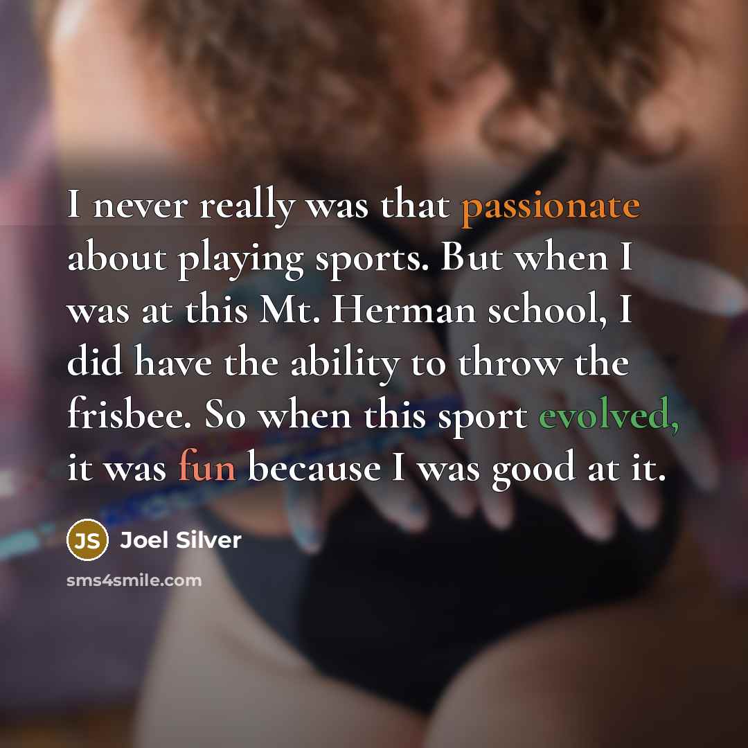 “I never really was that passionate about playing sports. But when I was at this Mt. Herman school, I did have the ability to throw the frisbee. So when this sport evolved, it was fun because I was good at it.” quote by Joel Silver