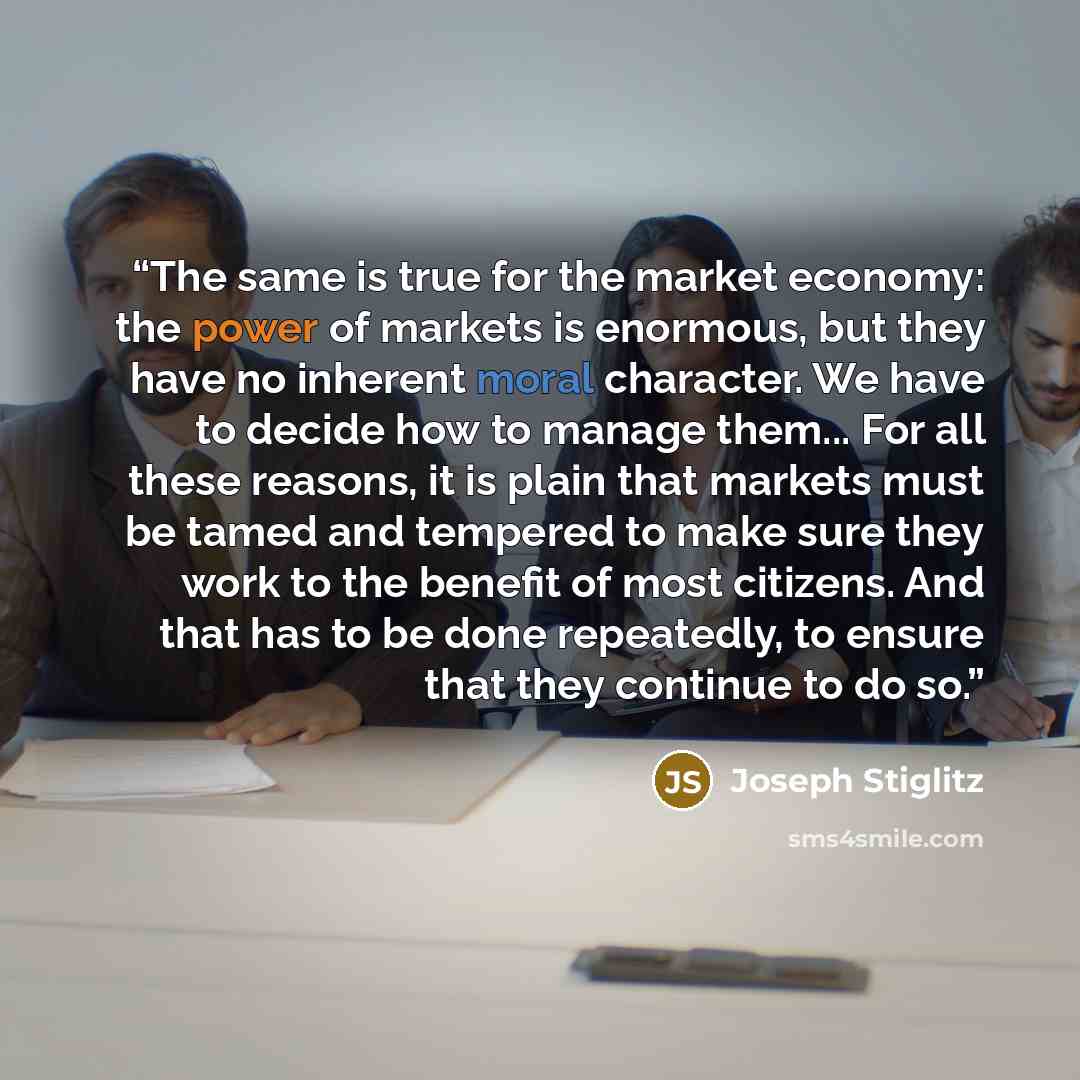 “The same is true for the market economy: the power of markets is enormous, but they have no inherent moral character. We have to decide how to manage them... For all these reasons, it is plain that markets must be tamed and tempered to make sure they work to the benefit of most citizens. And that…” quote by Joseph Stiglitz