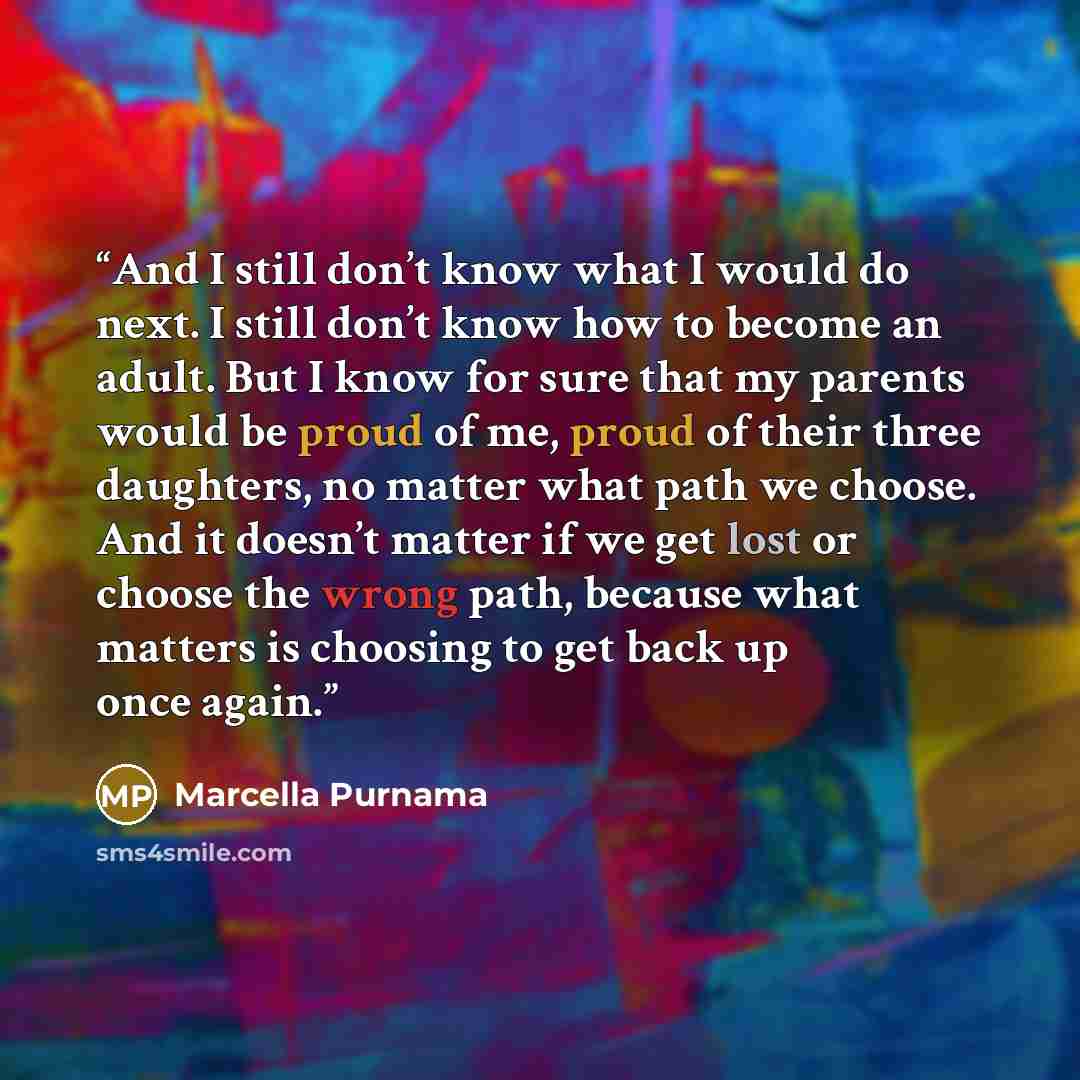 “And I still don’t know what I would do next. I still don’t know how to become an adult. But I know for sure that my parents would be proud of me, proud of their three daughters, no matter what path we choose. And it doesn’t matter if we get lost or choose the wrong path, because what matters is…” quote by Marcella Purnama