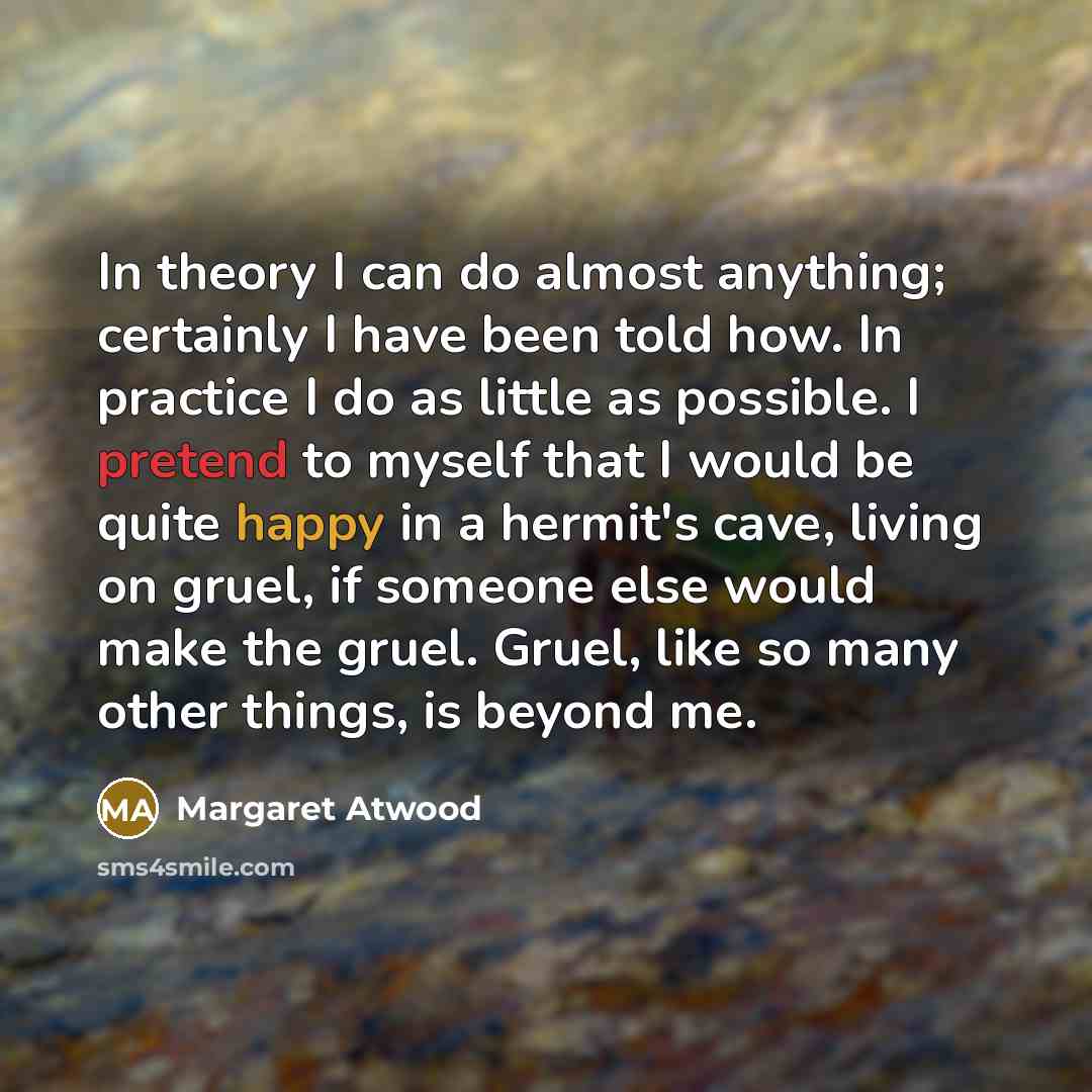 “In theory I can do almost anything; certainly I have been told how. In practice I do as little as possible. I pretend to myself that I would be quite happy in a hermit's cave, living on gruel, if someone else would make the gruel. Gruel, like so many other things, is beyond me.” quote by Margaret Atwood