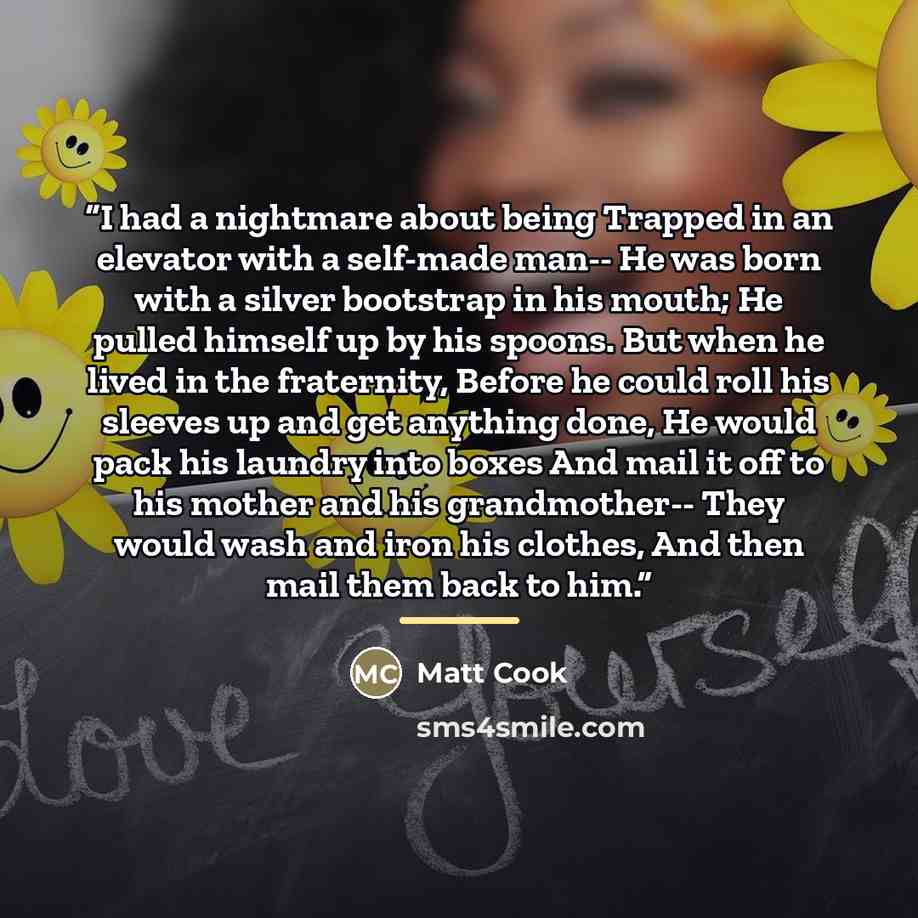 “I had a nightmare about being Trapped in an elevator with a self-made man-- He was born with a silver bootstrap in his mouth; He pulled himself up by his spoons. But when he lived in the fraternity, Before he could roll his sleeves up and get anything done, He would pack his laundry into boxes And…” quote by Matt Cook
