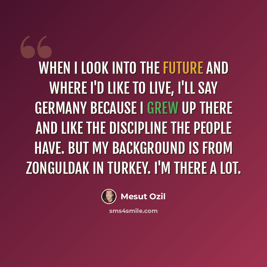“When I look into the future and where I'd like to live, I'll say Germany because I grew up there and like the discipline the people have. But my background is from Zonguldak in Turkey. I'm there a lot.” quote by Mesut Ozil