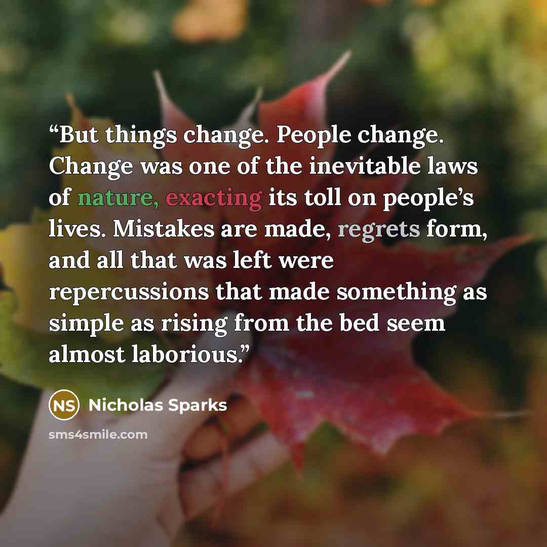“But things change. People change. Change was one of the inevitable laws of nature, exacting its toll on people’s lives. Mistakes are made, regrets form, and all that was left were repercussions that made something as simple as rising from the bed seem almost laborious.” quote by Nicholas Sparks