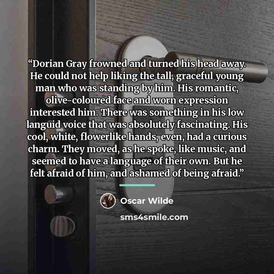 “Dorian Gray frowned and turned his head away. He could not help liking the tall, graceful young man who was standing by him. His romantic, olive-coloured face and worn expression interested him. There was something in his low languid voice that was absolutely fascinating. His cool, white…” quote by Oscar Wilde