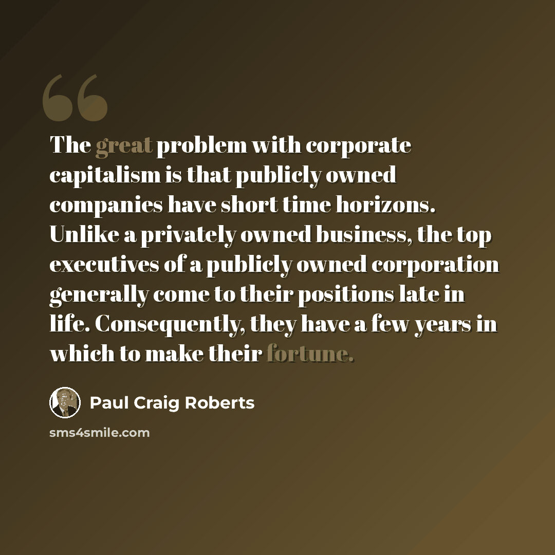 “The great problem with corporate capitalism is that publicly owned companies have short time horizons. Unlike a privately owned business, the top executives of a publicly owned corporation generally come to their positions late in life. Consequently, they have a few years in which to make their…” quote by Paul Craig Roberts