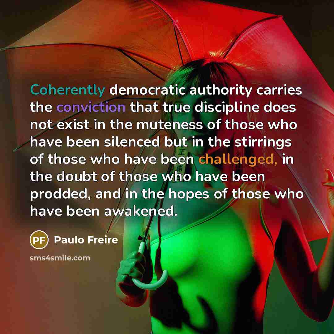 “Coherently democratic authority carries the conviction that true discipline does not exist in the muteness of those who have been silenced but in the stirrings of those who have been challenged, in the doubt of those who have been prodded, and in the hopes of those who have been awakened.” quote by Paulo Freire
