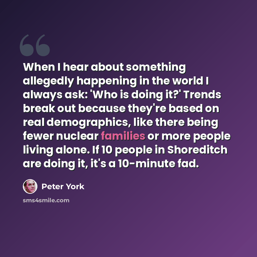 “When I hear about something allegedly happening in the world I always ask: 'Who is doing it?' Trends break out because they're based on real demographics, like there being fewer nuclear families or more people living alone. If 10 people in Shoreditch are doing it, it's a 10-minute fad.” quote by Peter York