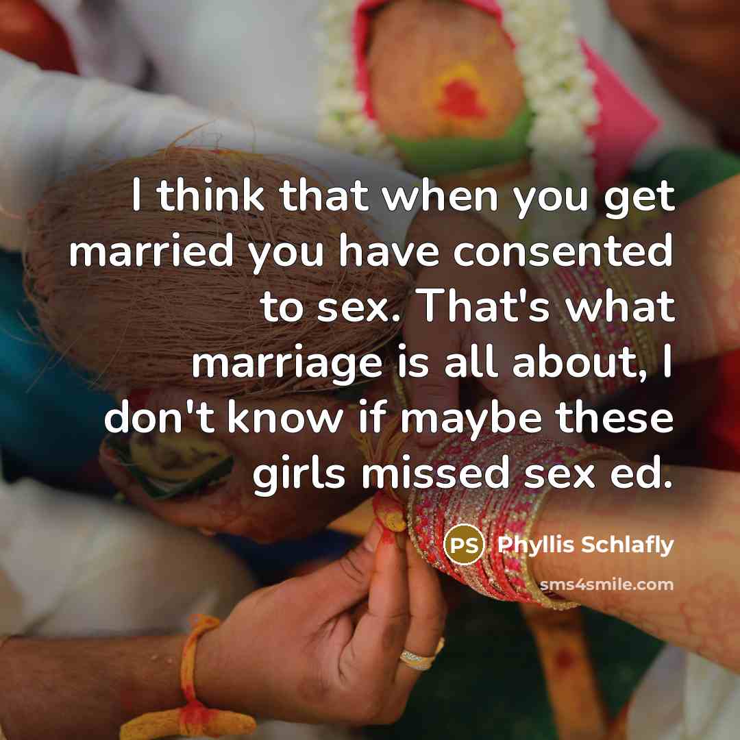“I think that when you get married you have consented to sex. That's what marriage is all about, I don't know if maybe these girls missed sex ed.” quote by Phyllis Schlafly
