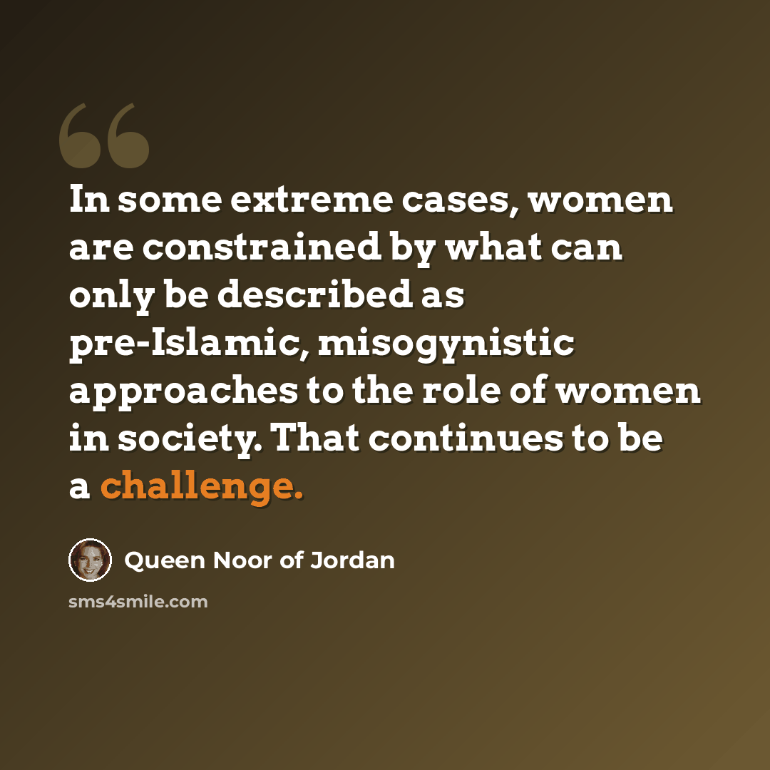 “In some extreme cases, women are constrained by what can only be described as pre-Islamic, misogynistic approaches to the role of women in society. That continues to be a challenge.” quote by Queen Noor of Jordan