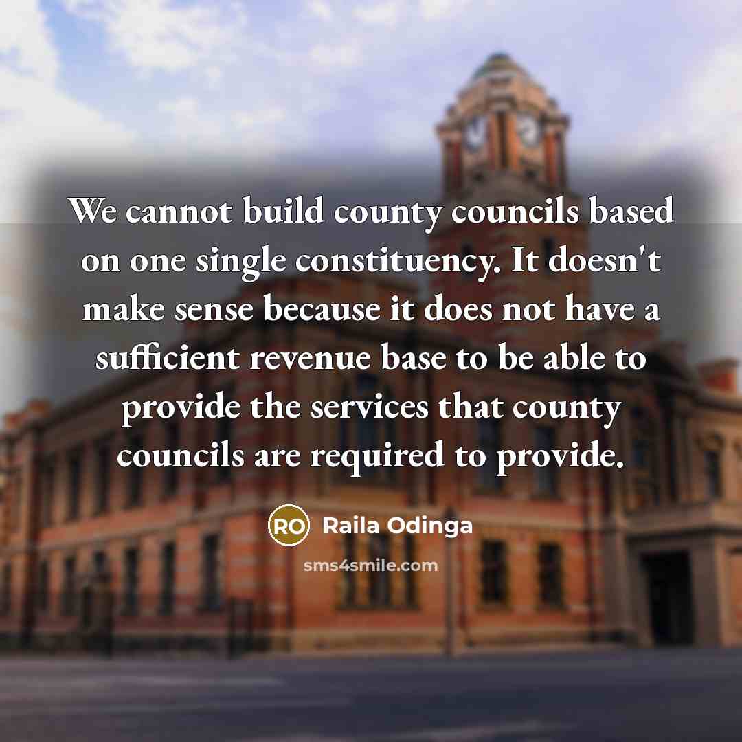 “We cannot build county councils based on one single constituency. It doesn't make sense because it does not have a sufficient revenue base to be able to provide the services that county councils are required to provide.” quote by Raila Odinga
