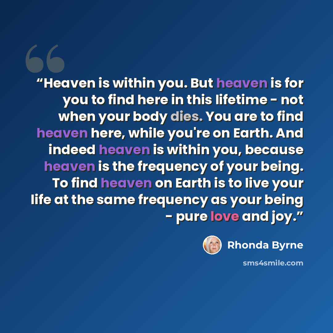 “Heaven is within you. But heaven is for you to find here in this lifetime - not when your body dies. You are to find heaven here, while you're on Earth. And indeed heaven is within you, because heaven is the frequency of your being. To find heaven on Earth is to live your life at the same…” quote by Rhonda Byrne