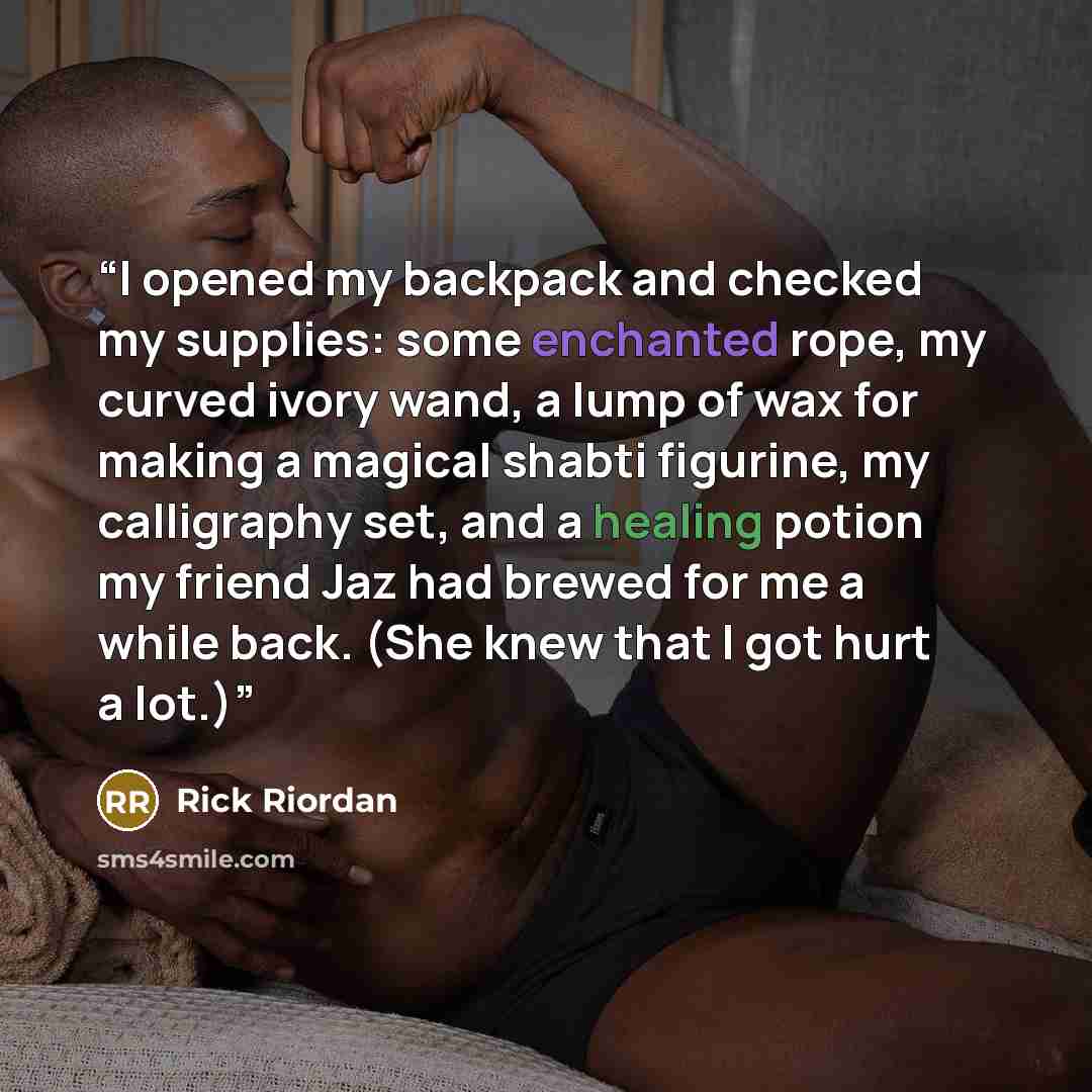“I opened my backpack and checked my supplies: some enchanted rope, my curved ivory wand, a lump of wax for making a magical shabti figurine, my calligraphy set, and a healing potion my friend Jaz had brewed for me a while back. (She knew that I got hurt a lot.)” quote by Rick Riordan