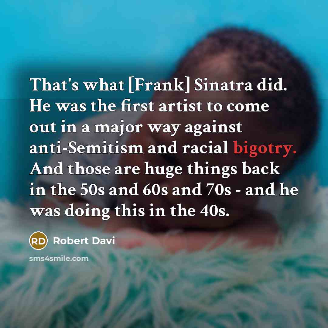 “That's what [Frank] Sinatra did. He was the first artist to come out in a major way against anti-Semitism and racial bigotry. And those are huge things back in the 50s and 60s and 70s - and he was doing this in the 40s.” quote by Robert Davi