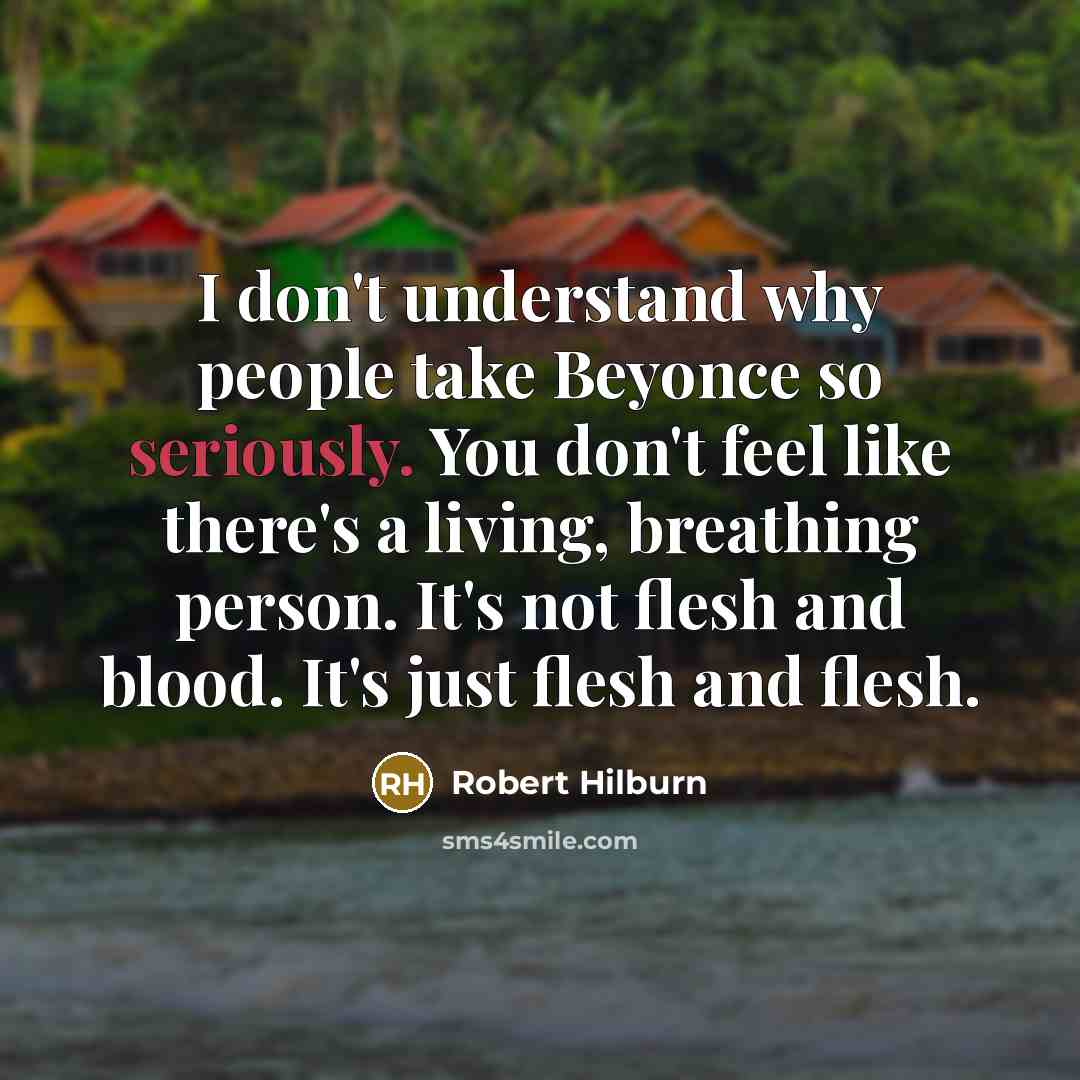 “I don't understand why people take Beyonce so seriously. You don't feel like there's a living, breathing person. It's not flesh and blood. It's just flesh and flesh.” quote by Robert Hilburn