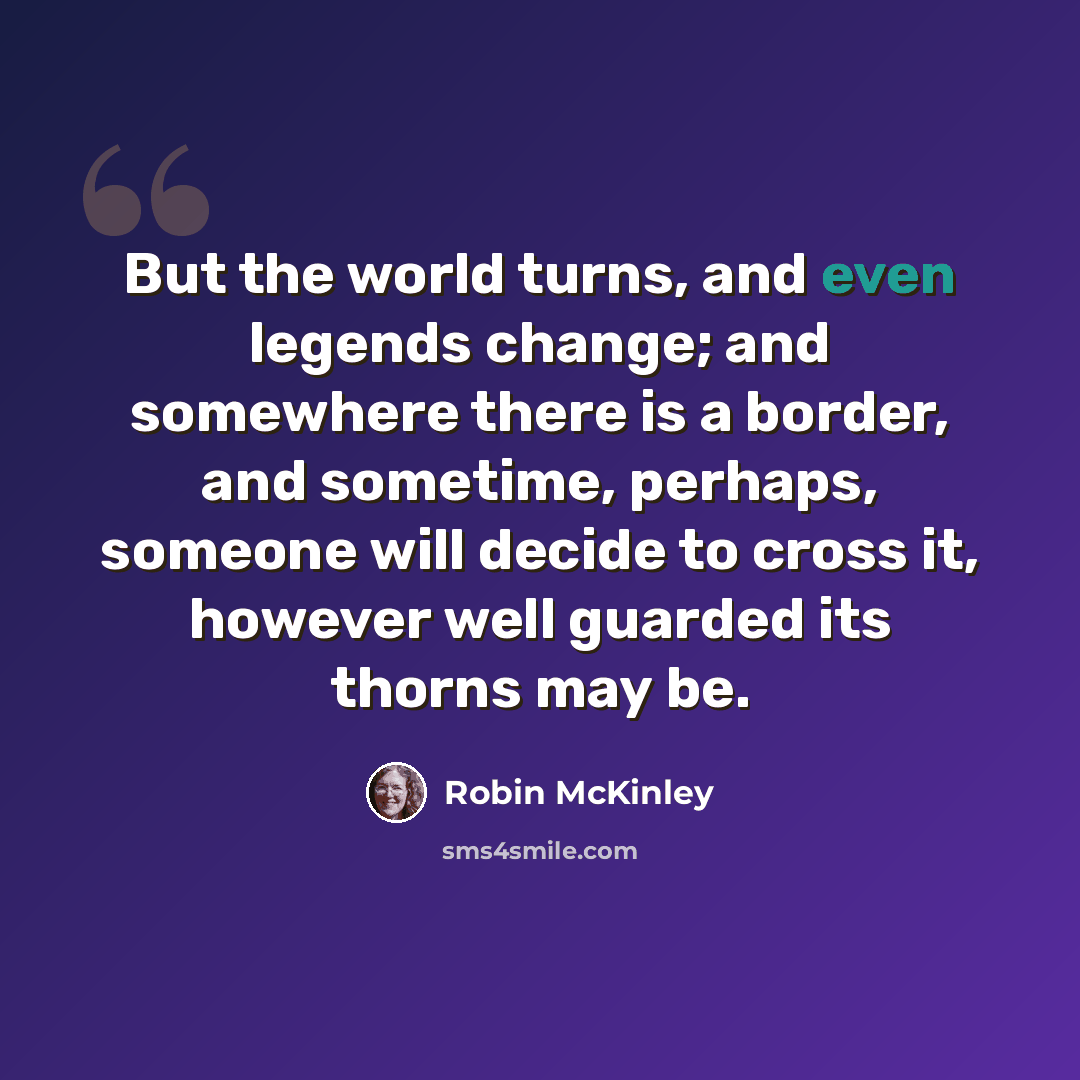 “But the world turns, and even legends change; and somewhere there is a border, and sometime, perhaps, someone will decide to cross it, however well guarded its thorns may be.” quote by Robin McKinley