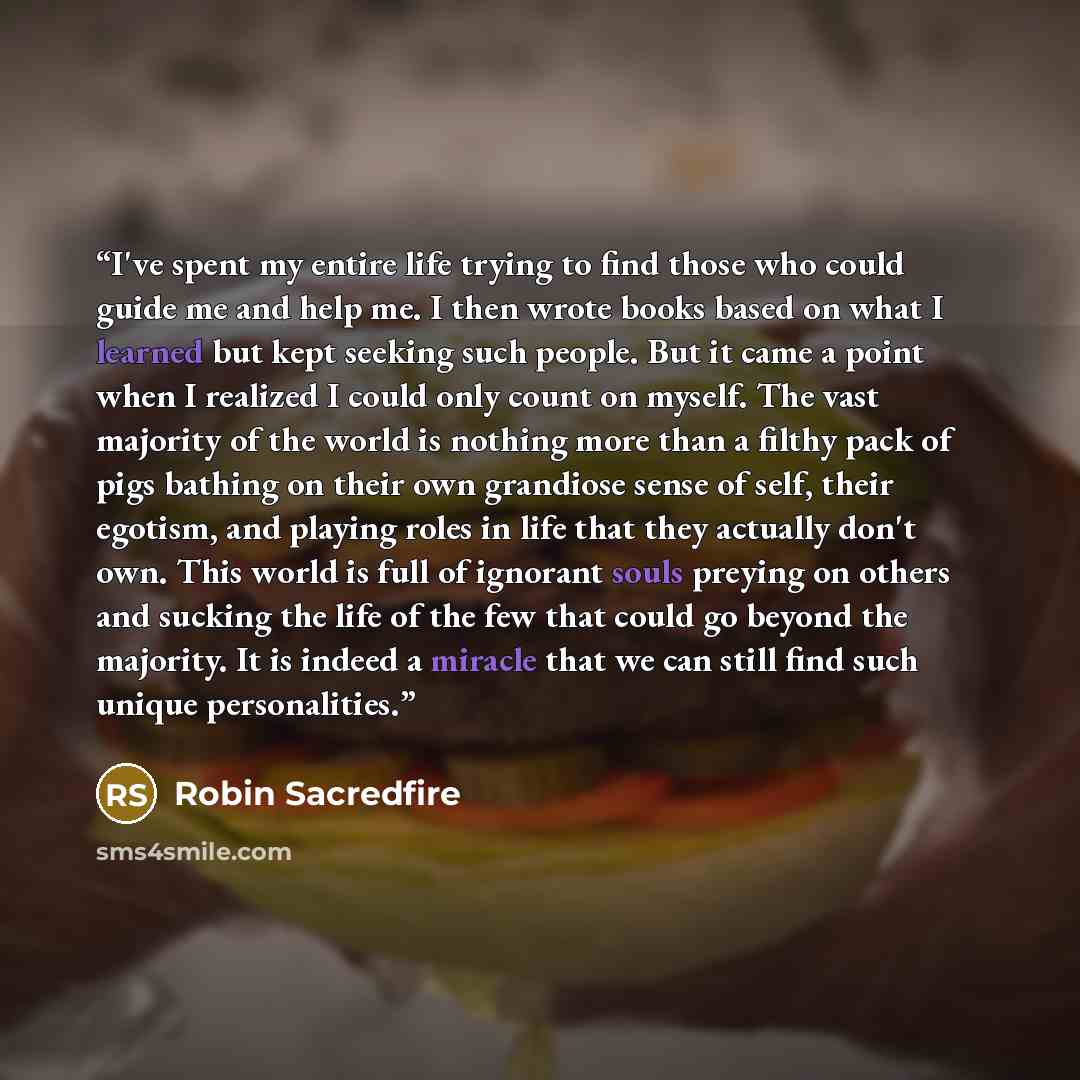 “I've spent my entire life trying to find those who could guide me and help me. I then wrote books based on what I learned but kept seeking such people. But it came a point when I realized I could only count on myself. The vast majority of the world is nothing more than a filthy pack of pigs…” quote by Robin Sacredfire