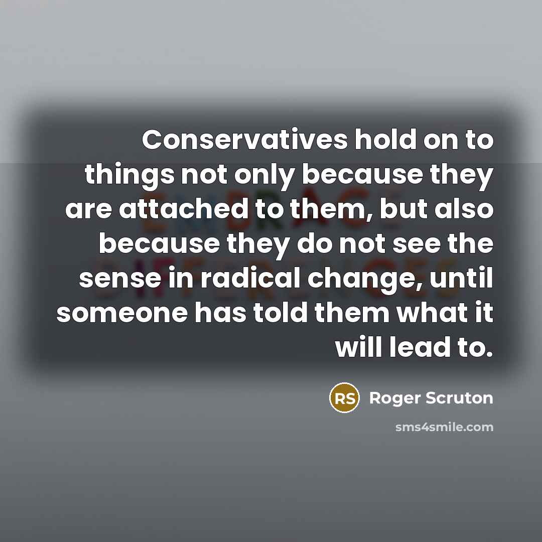 “Conservatives hold on to things not only because they are attached to them, but also because they do not see the sense in radical change, until someone has told them what it will lead to.” quote by Roger Scruton
