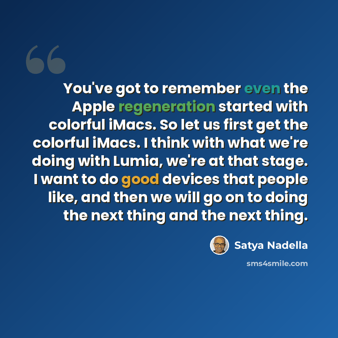 “You've got to remember even the Apple regeneration started with colorful iMacs. So let us first get the colorful iMacs. I think with what we're doing with Lumia, we're at that stage. I want to do good devices that people like, and then we will go on to doing the next thing and the next thing.” quote by Satya Nadella