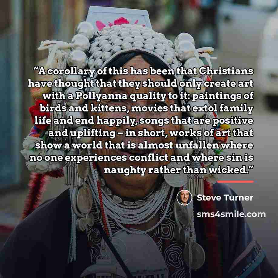 “A corollary of this has been that Christians have thought that they should only create art with a Pollyanna quality to it: paintings of birds and kittens, movies that extol family life and end happily, songs that are positive and uplifting – in short, works of art that show a world that is almost…” quote by Steve Turner