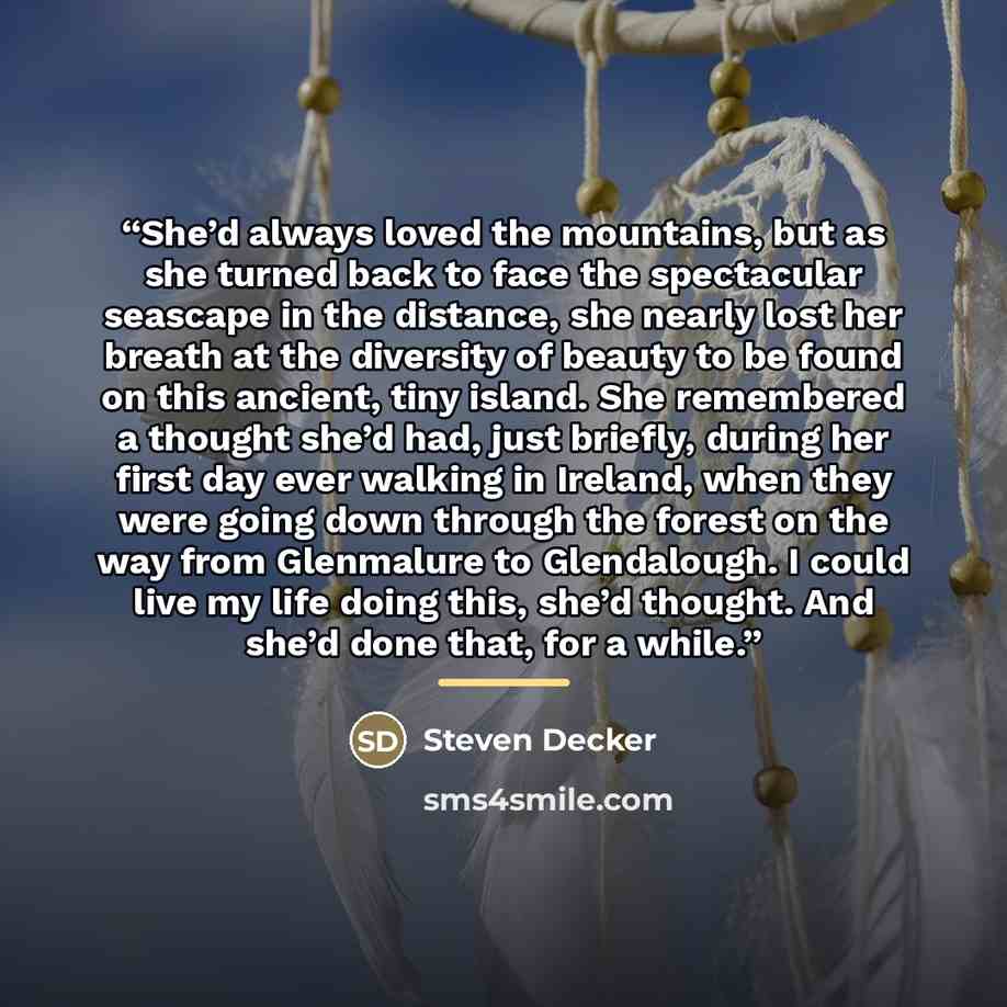“She’d always loved the mountains, but as she turned back to face the spectacular seascape in the distance, she nearly lost her breath at the diversity of beauty to be found on this ancient, tiny island. She remembered a thought she’d had, just briefly, during her first day ever walking in Ireland…” quote by Steven Decker