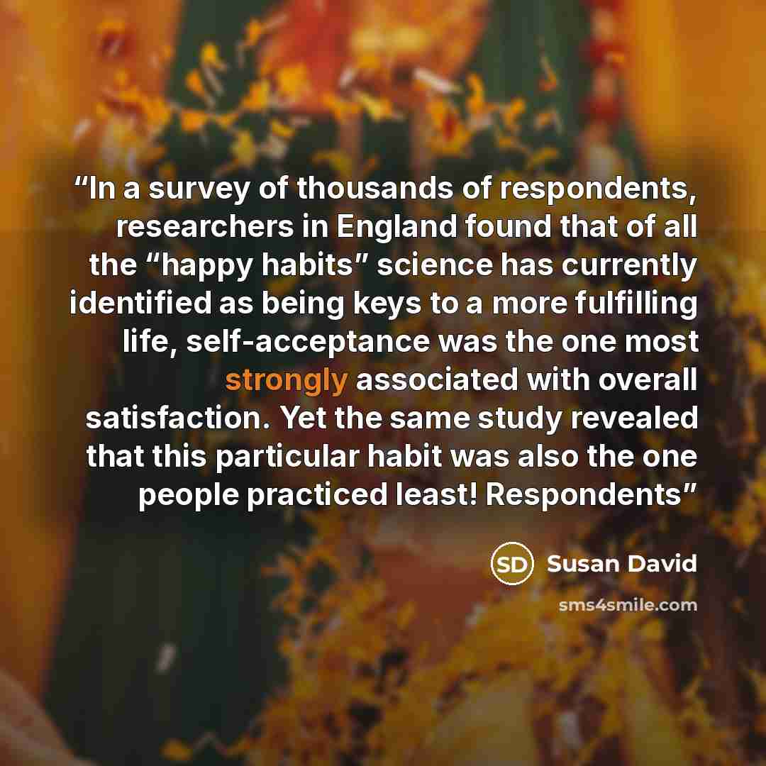 “In a survey of thousands of respondents, researchers in England found that of all the “happy habits” science has currently identified as being keys to a more fulfilling life, self-acceptance was the one most strongly associated with overall satisfaction. Yet the same study revealed that this…” quote by Susan David
